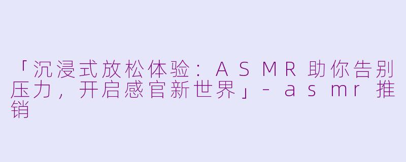 「沉浸式放松体验：ASMR助你告别压力，开启感官新世界」-asmr推销
