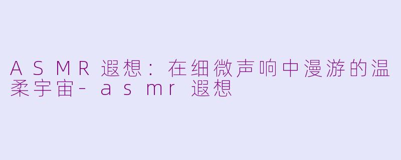 ASMR遐想：在细微声响中漫游的温柔宇宙-asmr遐想