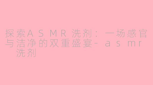 探索ASMR洗剂：一场感官与洁净的双重盛宴-asmr 洗剂