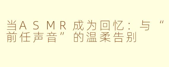 当ASMR成为回忆：与“前任声音”的温柔告别