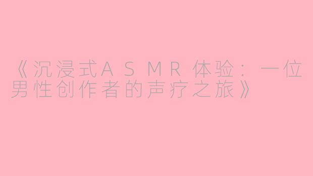《沉浸式ASMR体验：一位男性创作者的声疗之旅》