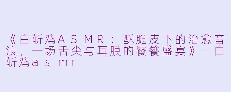 《白斩鸡ASMR：酥脆皮下的治愈音浪，一场舌尖与耳膜的饕餮盛宴》-白斩鸡asmr