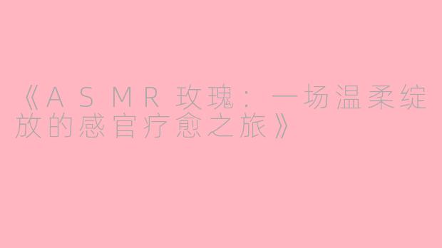 《ASMR玫瑰：一场温柔绽放的感官疗愈之旅》