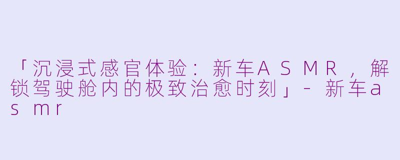 「沉浸式感官体验：新车ASMR，解锁驾驶舱内的极致治愈时刻」-新车asmr