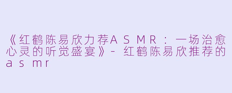 《红鹤陈易欣力荐ASMR：一场治愈心灵的听觉盛宴》-红鹤陈易欣推荐的asmr