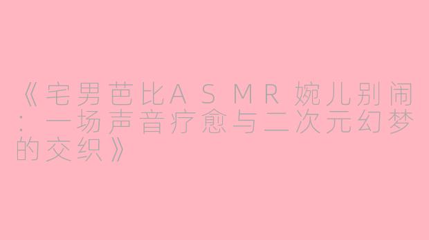 《宅男芭比ASMR婉儿别闹：一场声音疗愈与二次元幻梦的交织》