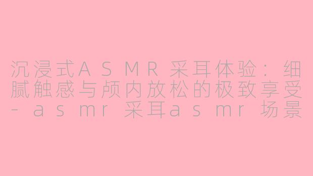 沉浸式ASMR采耳体验:细腻触感与颅内放松的极致享受
