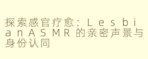 探索感官疗愈：LesbianASMR的亲密声景与身份认同
