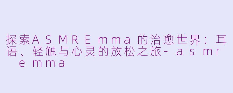 探索ASMREmma的治愈世界：耳语、轻触与心灵的放松之旅-asmr emma