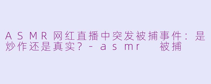 ASMR网红直播中突发被捕事件：是炒作还是真实？-asmr 被捕