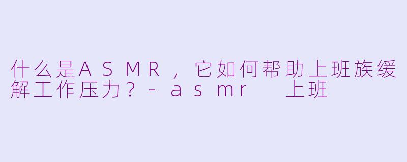 什么是ASMR，它如何帮助上班族缓解工作压力？-asmr 上班