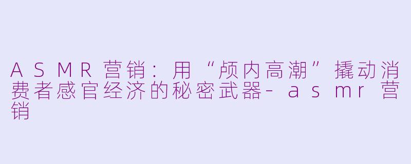 ASMR营销：用“颅内高潮”撬动消费者感官经济的秘密武器-asmr营销