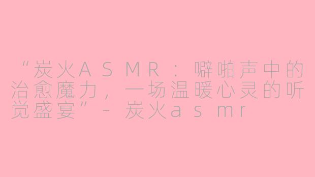 “炭火ASMR：噼啪声中的治愈魔力，一场温暖心灵的听觉盛宴”-炭火asmr