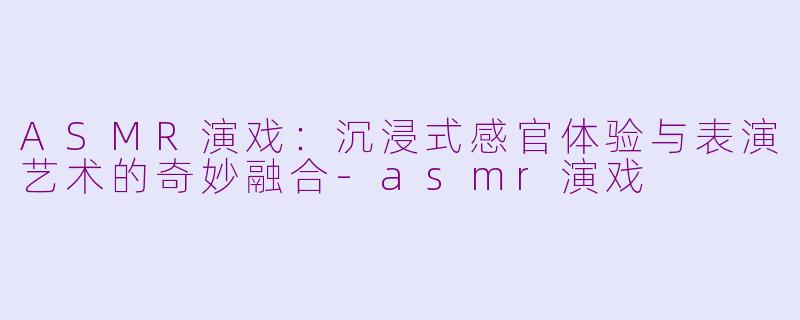 ASMR演戏：沉浸式感官体验与表演艺术的奇妙融合-asmr演戏
