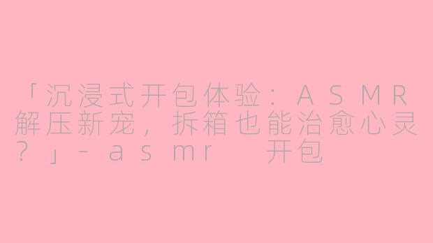 「沉浸式开包体验：ASMR解压新宠，拆箱也能治愈心灵？」-asmr 开包