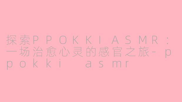 探索PPOKKIASMR：一场治愈心灵的感官之旅-ppokki asmr