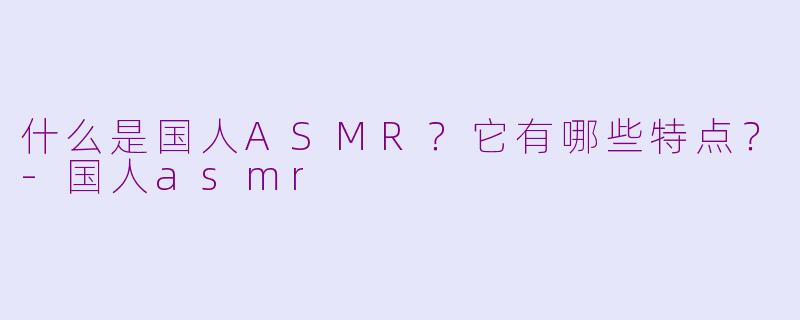 什么是国人ASMR？它有哪些特点？-国人asmr