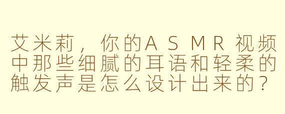 艾米莉，你的ASMR视频中那些细腻的耳语和轻柔的触发声是怎么设计出来的？每次听都觉得特别放松！