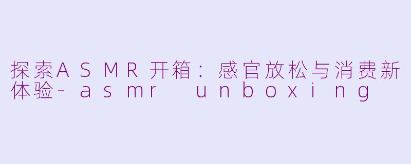 探索ASMR开箱：感官放松与消费新体验-asmr unboxing
