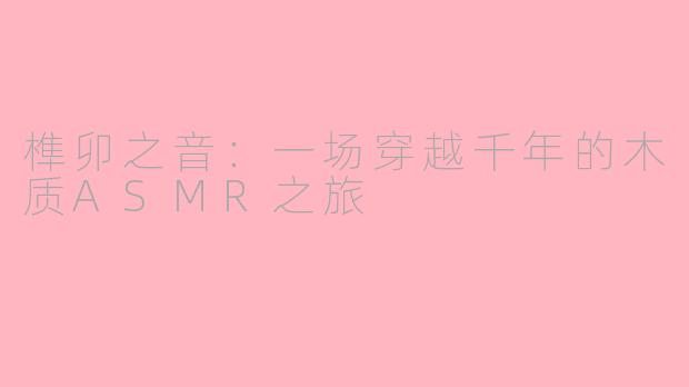 榫卯之音：一场穿越千年的木质ASMR之旅