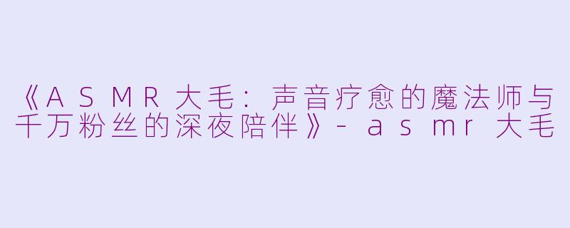 《ASMR大毛：声音疗愈的魔法师与千万粉丝的深夜陪伴》-asmr大毛