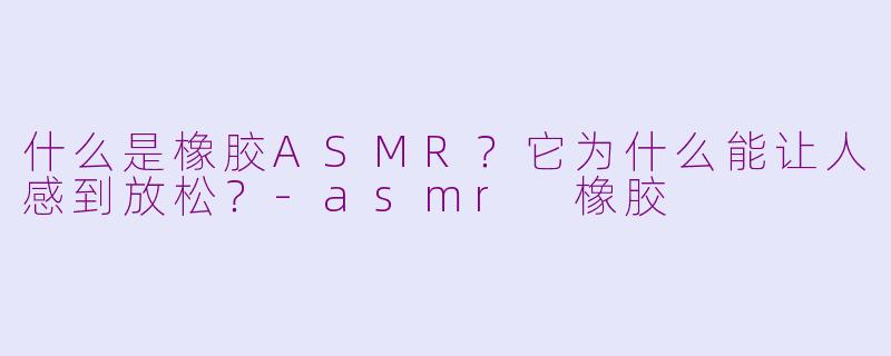 什么是橡胶ASMR？它为什么能让人感到放松？