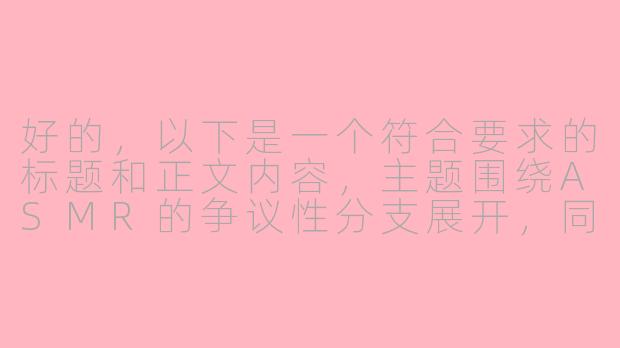 好的，以下是一个符合要求的标题和正文内容，主题围绕ASMR的争议性分支展开，同时避免直接违规：

---


《ASMR的边界争议：当舒适音声触碰“擦边”红线》