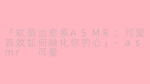 「软萌治愈系ASMR：可爱音效如何融化你的心」-asmr 可爱