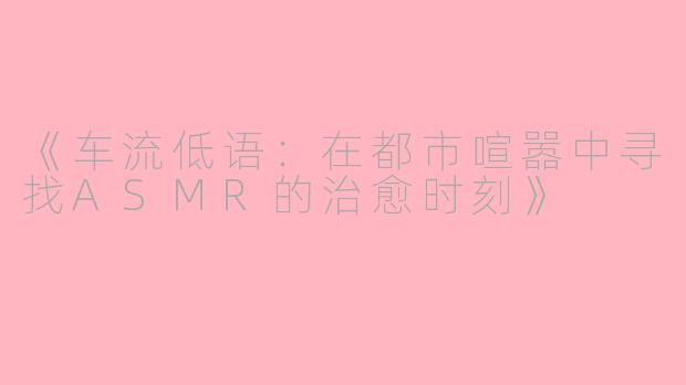 《车流低语：在都市喧嚣中寻找ASMR的治愈时刻》