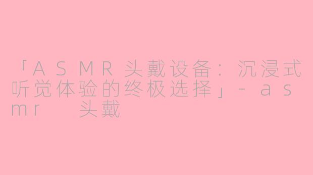 「ASMR头戴设备：沉浸式听觉体验的终极选择」-asmr 头戴