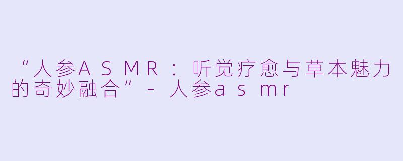 “人参ASMR：听觉疗愈与草本魅力的奇妙融合”-人参asmr