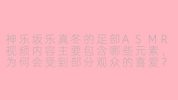 神乐坂乐真冬的足部ASMR视频内容主要包含哪些元素,为何会受到部分观众的喜爱?