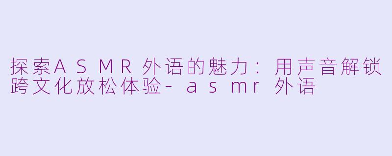 探索ASMR外语的魅力：用声音解锁跨文化放松体验-asmr外语