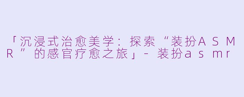 「沉浸式治愈美学：探索“装扮ASMR”的感官疗愈之旅」-装扮asmr