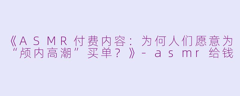 《ASMR付费内容：为何人们愿意为“颅内高潮”买单？》-asmr给钱