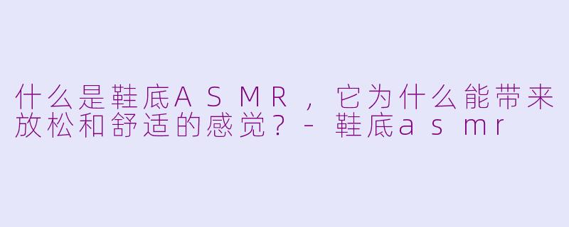 什么是鞋底ASMR,它为什么能带来放松和舒适的感觉?