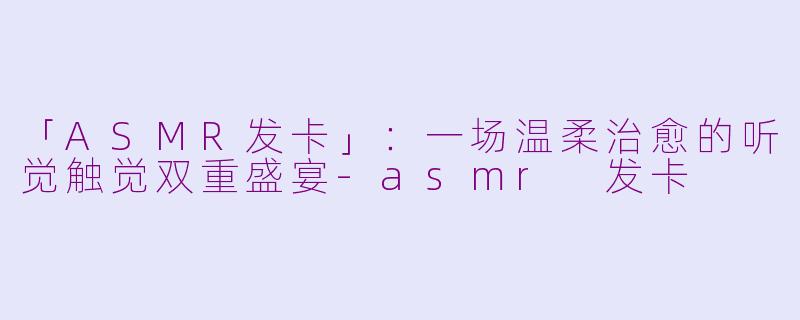 「ASMR发卡」：一场温柔治愈的听觉触觉双重盛宴-asmr 发卡