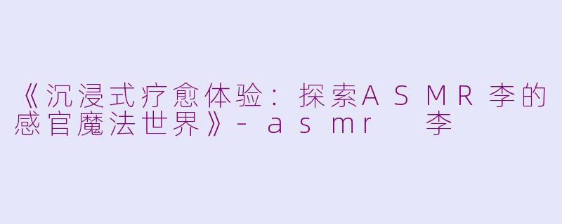 《沉浸式疗愈体验：探索ASMR李的感官魔法世界》-asmr 李