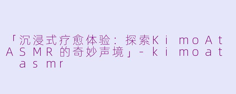 「沉浸式疗愈体验：探索KimoAtASMR的奇妙声境」-kimoat asmr