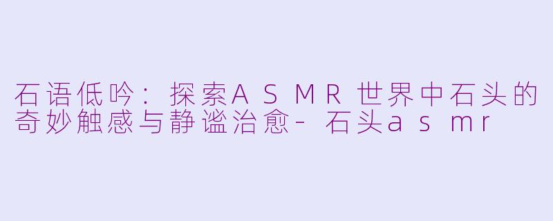 石语低吟：探索ASMR世界中石头的奇妙触感与静谧治愈-石头asmr