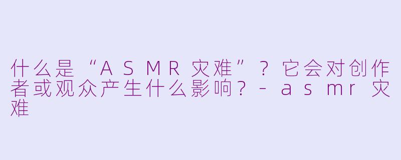 什么是“ASMR灾难”？它会对创作者或观众产生什么影响？-asmr灾难