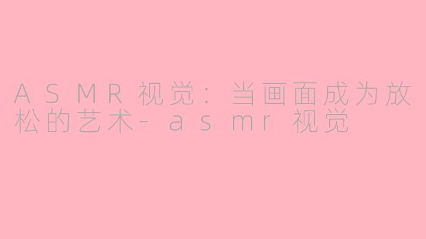 ASMR视觉：当画面成为放松的艺术-asmr视觉
