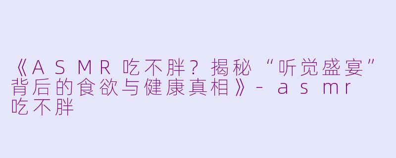 《ASMR吃不胖？揭秘“听觉盛宴”背后的食欲与健康真相》-asmr 吃不胖