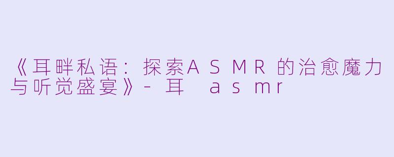 《耳畔私语：探索ASMR的治愈魔力与听觉盛宴》-耳 asmr
