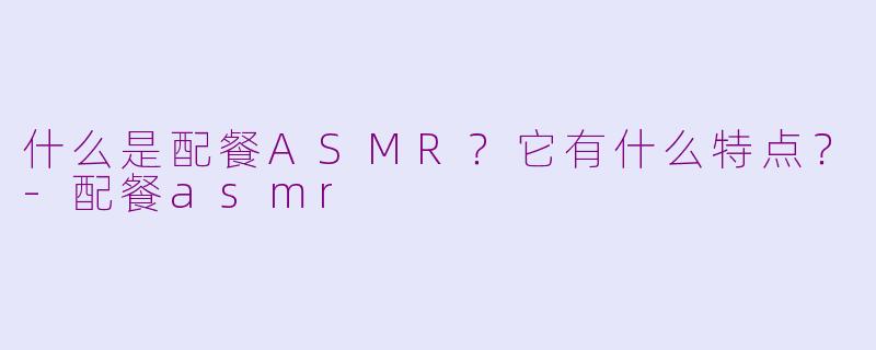 什么是配餐ASMR？它有什么特点？-配餐asmr