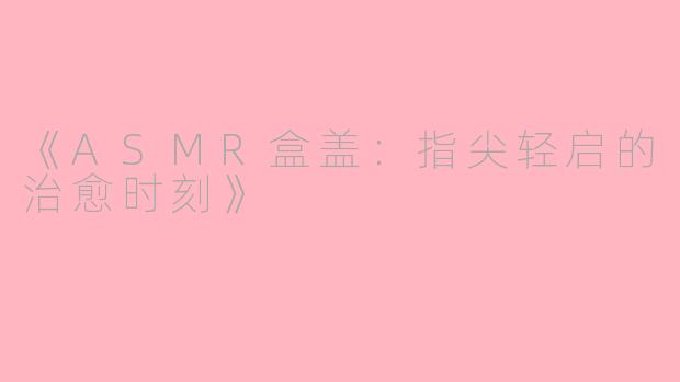 《ASMR盒盖：指尖轻启的治愈时刻》