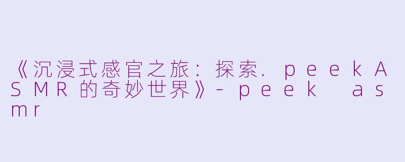 《沉浸式感官之旅：探索.peekASMR的奇妙世界》-peek asmr