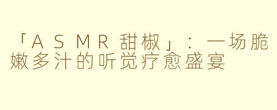 「ASMR甜椒」：一场脆嫩多汁的听觉疗愈盛宴