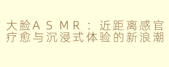 大脸ASMR:近距离感官疗愈与沉浸式体验的新浪潮