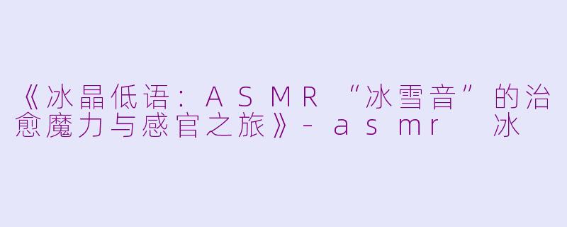 《冰晶低语：ASMR“冰雪音”的治愈魔力与感官之旅》-asmr 冰